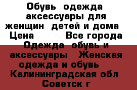 Обувь, одежда, аксессуары для женщин, детей и дома › Цена ­ 100 - Все города Одежда, обувь и аксессуары » Женская одежда и обувь   . Калининградская обл.,Советск г.